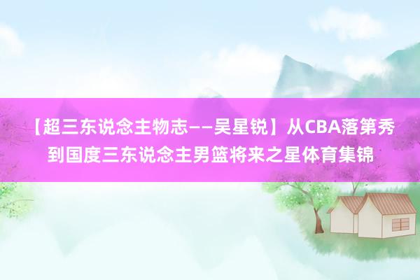 【超三东说念主物志——吴星锐】从CBA落第秀到国度三东说念主男篮将来之星体育集锦