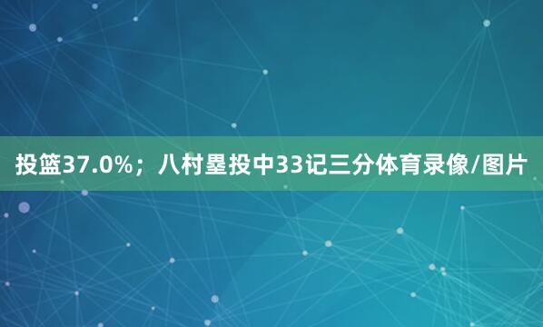 投篮37.0%；八村塁投中33记三分体育录像/图片
