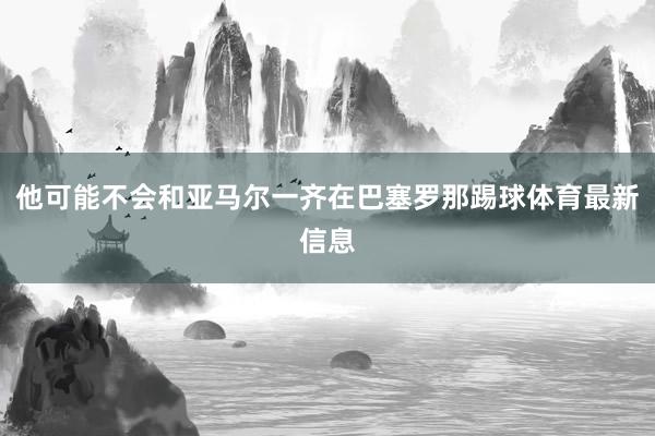 他可能不会和亚马尔一齐在巴塞罗那踢球体育最新信息
