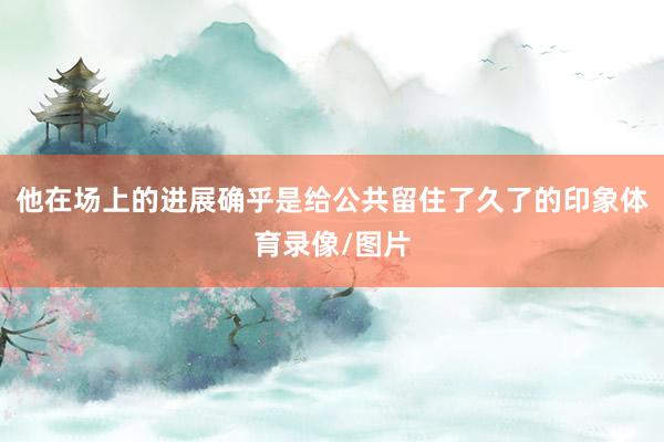 他在场上的进展确乎是给公共留住了久了的印象体育录像/图片