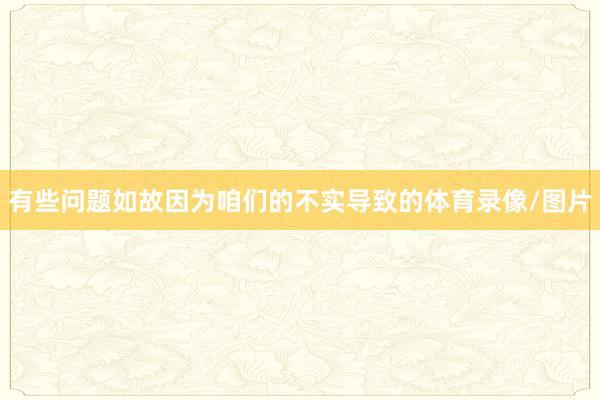 有些问题如故因为咱们的不实导致的体育录像/图片