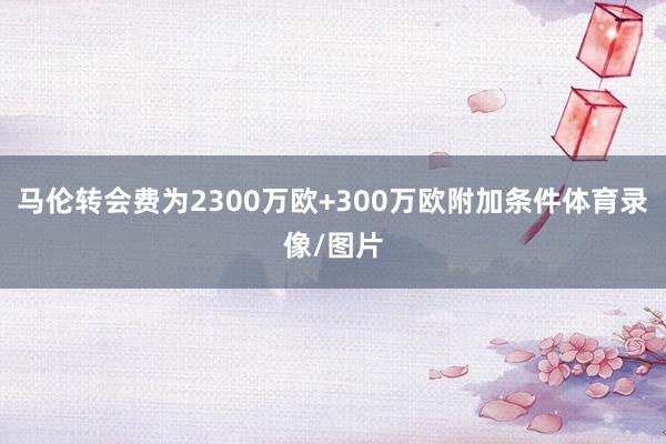 马伦转会费为2300万欧+300万欧附加条件体育录像/图片