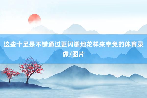 这些十足是不错通过更闪耀地花样来幸免的体育录像/图片