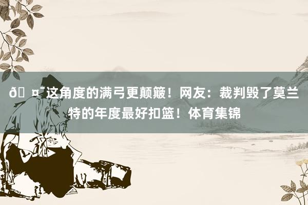 🤯这角度的满弓更颠簸！网友：裁判毁了莫兰特的年度最好扣篮！体育集锦