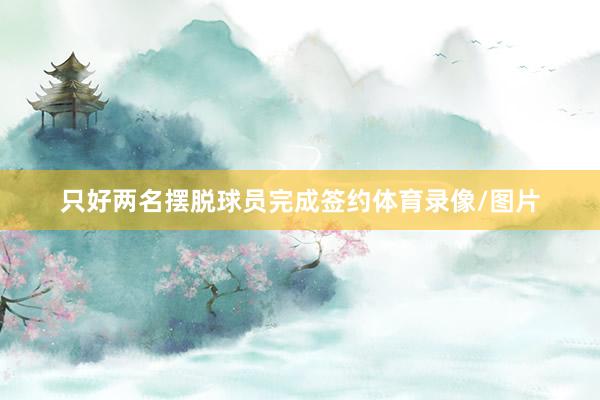 只好两名摆脱球员完成签约体育录像/图片