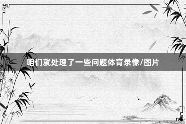 咱们就处理了一些问题体育录像/图片