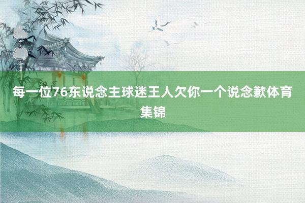 每一位76东说念主球迷王人欠你一个说念歉体育集锦