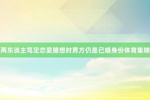 两东谈主笃定恋爱臆想时男方仍是已婚身份体育集锦