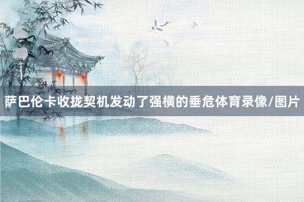 萨巴伦卡收拢契机发动了强横的垂危体育录像/图片
