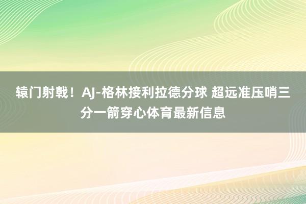 辕门射戟！AJ-格林接利拉德分球 超远准压哨三分一箭穿心体育最新信息