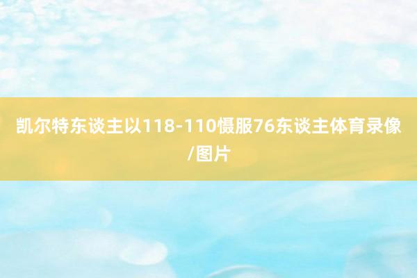 凯尔特东谈主以118-110慑服76东谈主体育录像/图片