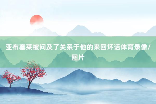 亚布塞莱被问及了关系于他的来回坏话体育录像/图片