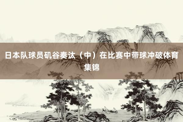 日本队球员矶谷奏汰（中）在比赛中带球冲破体育集锦
