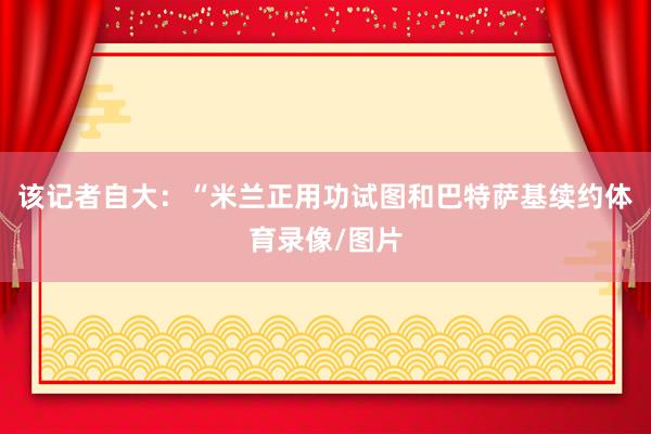 该记者自大：“米兰正用功试图和巴特萨基续约体育录像/图片