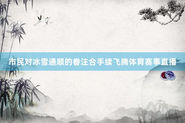 市民对冰雪通顺的眷注合手续飞腾体育赛事直播