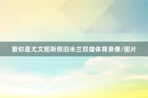 管你是尤文图斯照旧米兰双雄体育录像/图片