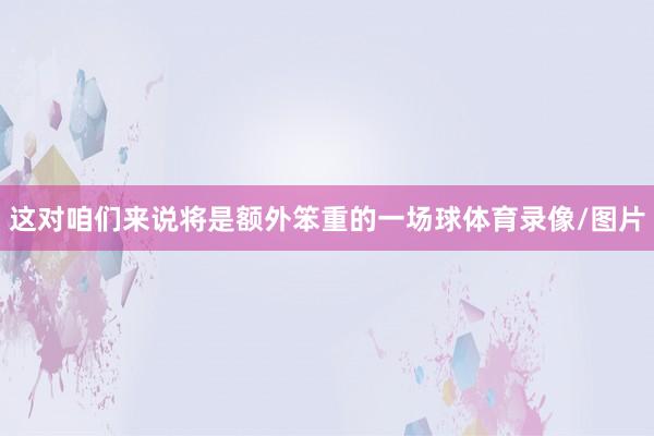 这对咱们来说将是额外笨重的一场球体育录像/图片