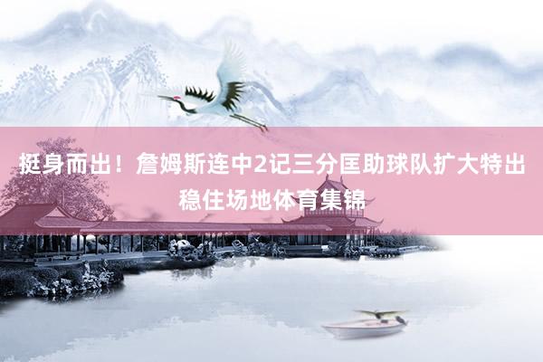 挺身而出！詹姆斯连中2记三分匡助球队扩大特出稳住场地体育集锦