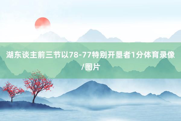 湖东谈主前三节以78-77特别开垦者1分体育录像/图片