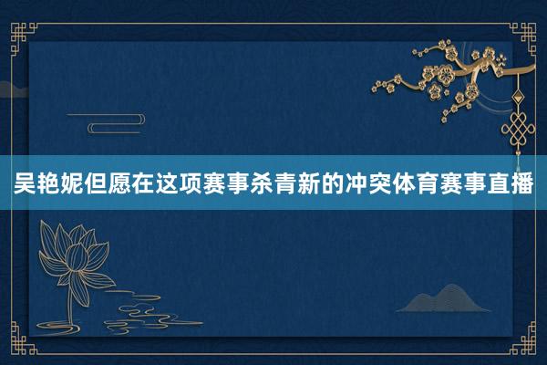 吴艳妮但愿在这项赛事杀青新的冲突体育赛事直播