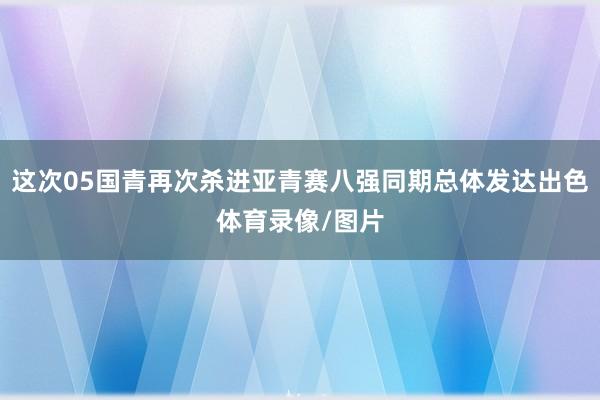这次05国青再次杀进亚青赛八强同期总体发达出色体育录像/图片