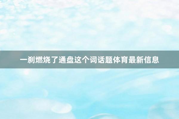 一刹燃烧了通盘这个词话题体育最新信息