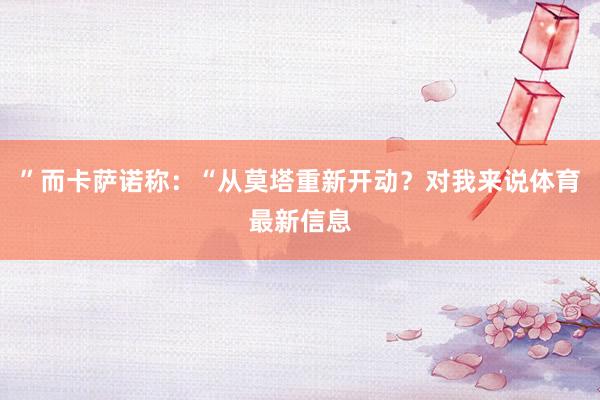 ”而卡萨诺称：“从莫塔重新开动？对我来说体育最新信息