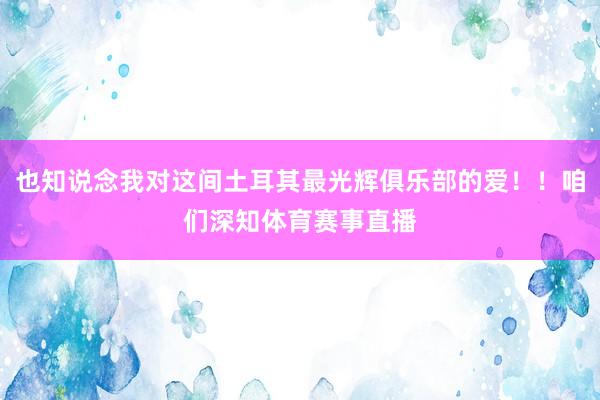 也知说念我对这间土耳其最光辉俱乐部的爱!!咱们深知体育赛事直播