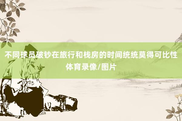 不同球员破钞在旅行和栈房的时间统统莫得可比性体育录像/图片
