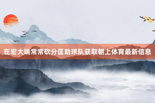 在宏大端常常砍分匡助球队获取朝上体育最新信息