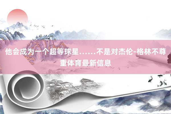 他会成为一个超等球星……不是对杰伦-格林不尊重体育最新信息