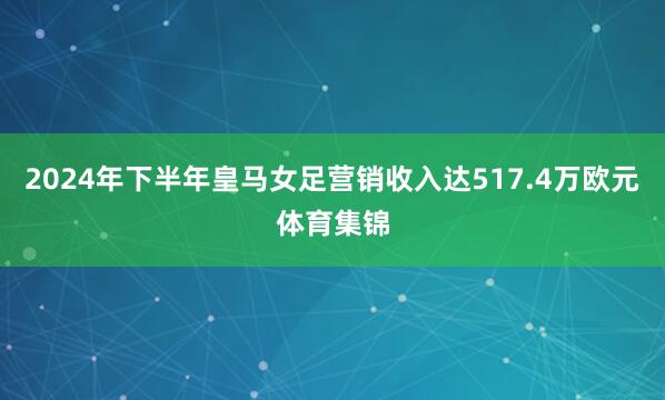2024年下半年皇马女足营销收入达517.4万欧元体育集锦