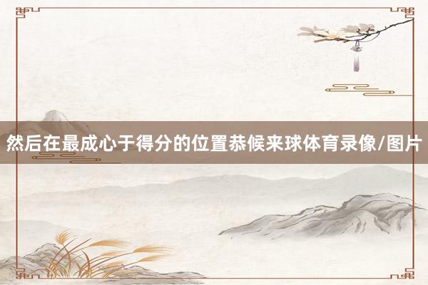 然后在最成心于得分的位置恭候来球体育录像/图片