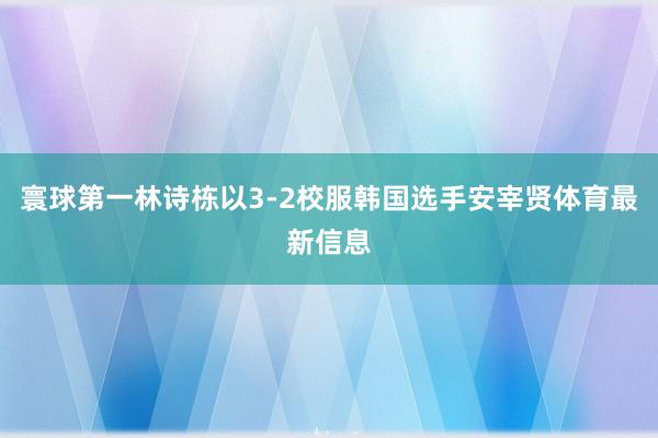 寰球第一林诗栋以3-2校服韩国选手安宰贤体育最新信息