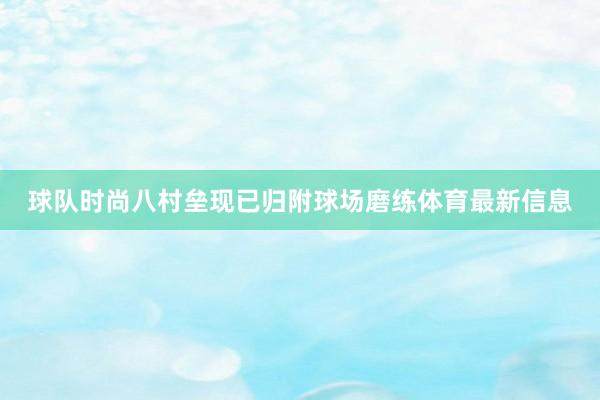 球队时尚八村垒现已归附球场磨练体育最新信息