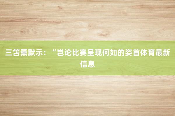三笘薰默示：“岂论比赛呈现何如的姿首体育最新信息