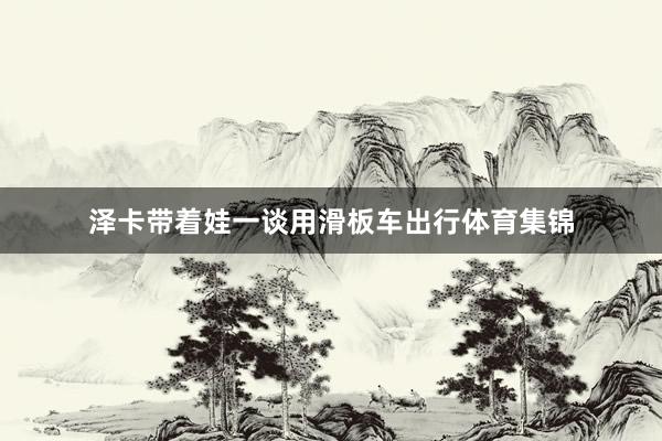泽卡带着娃一谈用滑板车出行体育集锦