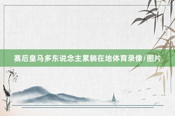 赛后皇马多东说念主累躺在地体育录像/图片