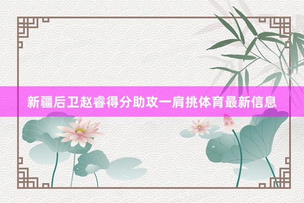 新疆后卫赵睿得分助攻一肩挑体育最新信息