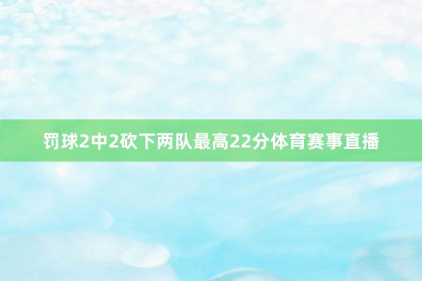 罚球2中2砍下两队最高22分体育赛事直播