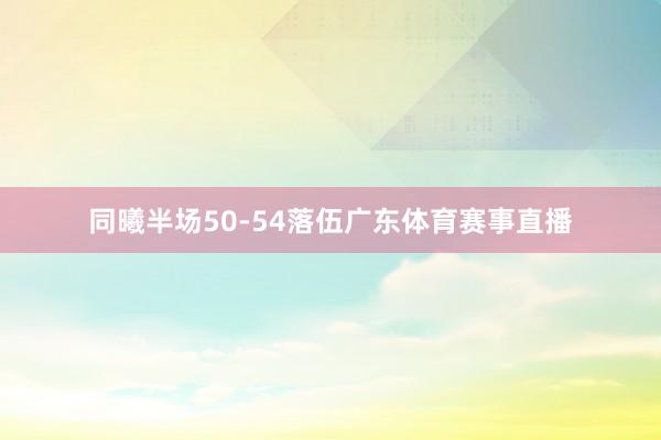 同曦半场50-54落伍广东体育赛事直播