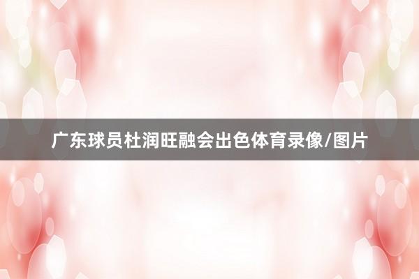 广东球员杜润旺融会出色体育录像/图片