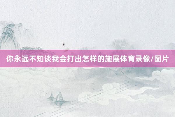 你永远不知谈我会打出怎样的施展体育录像/图片