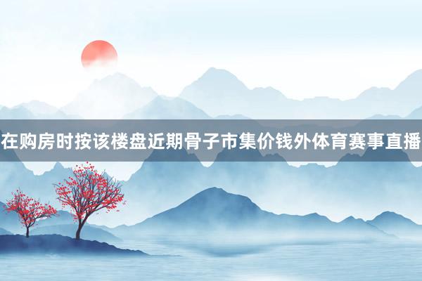 在购房时按该楼盘近期骨子市集价钱外体育赛事直播