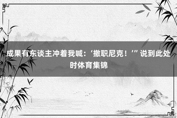 成果有东谈主冲着我喊：‘撤职尼克！’”说到此处时体育集锦
