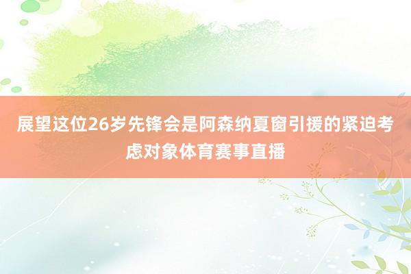 展望这位26岁先锋会是阿森纳夏窗引援的紧迫考虑对象体育赛事直播