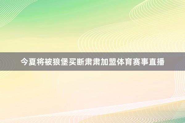 今夏将被狼堡买断肃肃加盟体育赛事直播