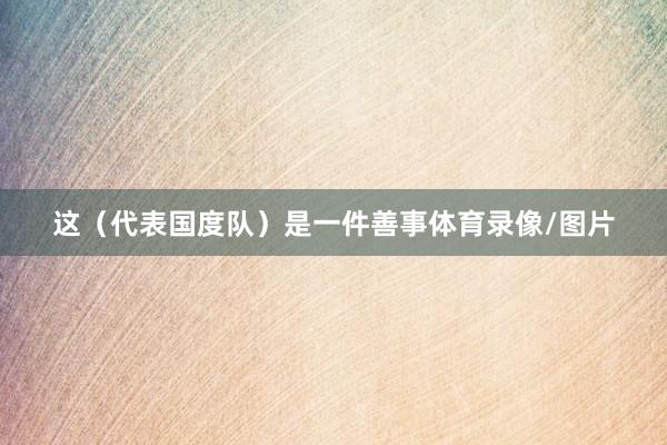 这（代表国度队）是一件善事体育录像/图片