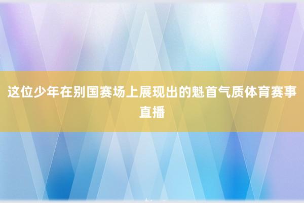 这位少年在别国赛场上展现出的魁首气质体育赛事直播
