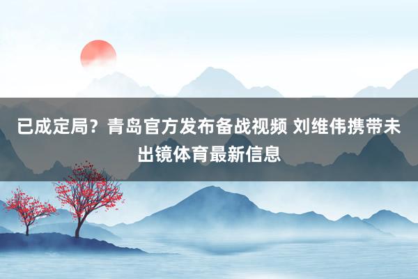 已成定局？青岛官方发布备战视频 刘维伟携带未出镜体育最新信息